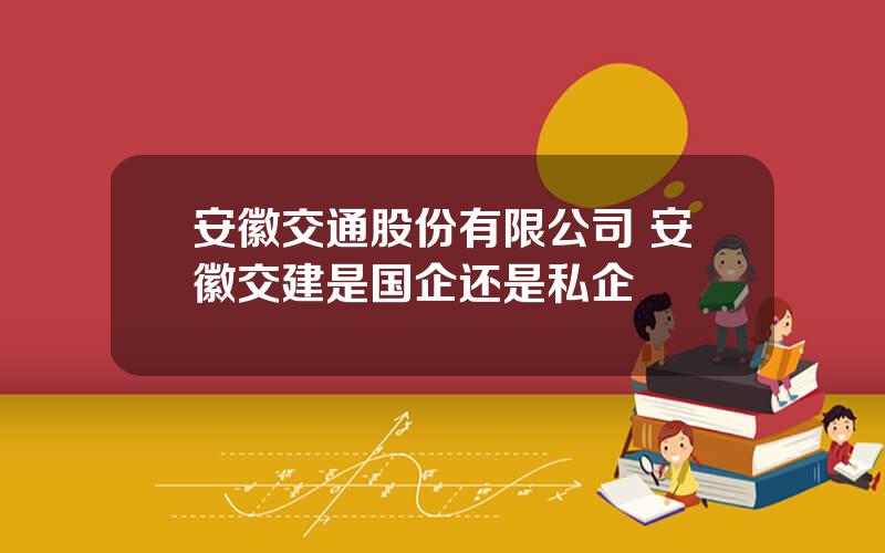 安徽交通股份有限公司 安徽交建是国企还是私企